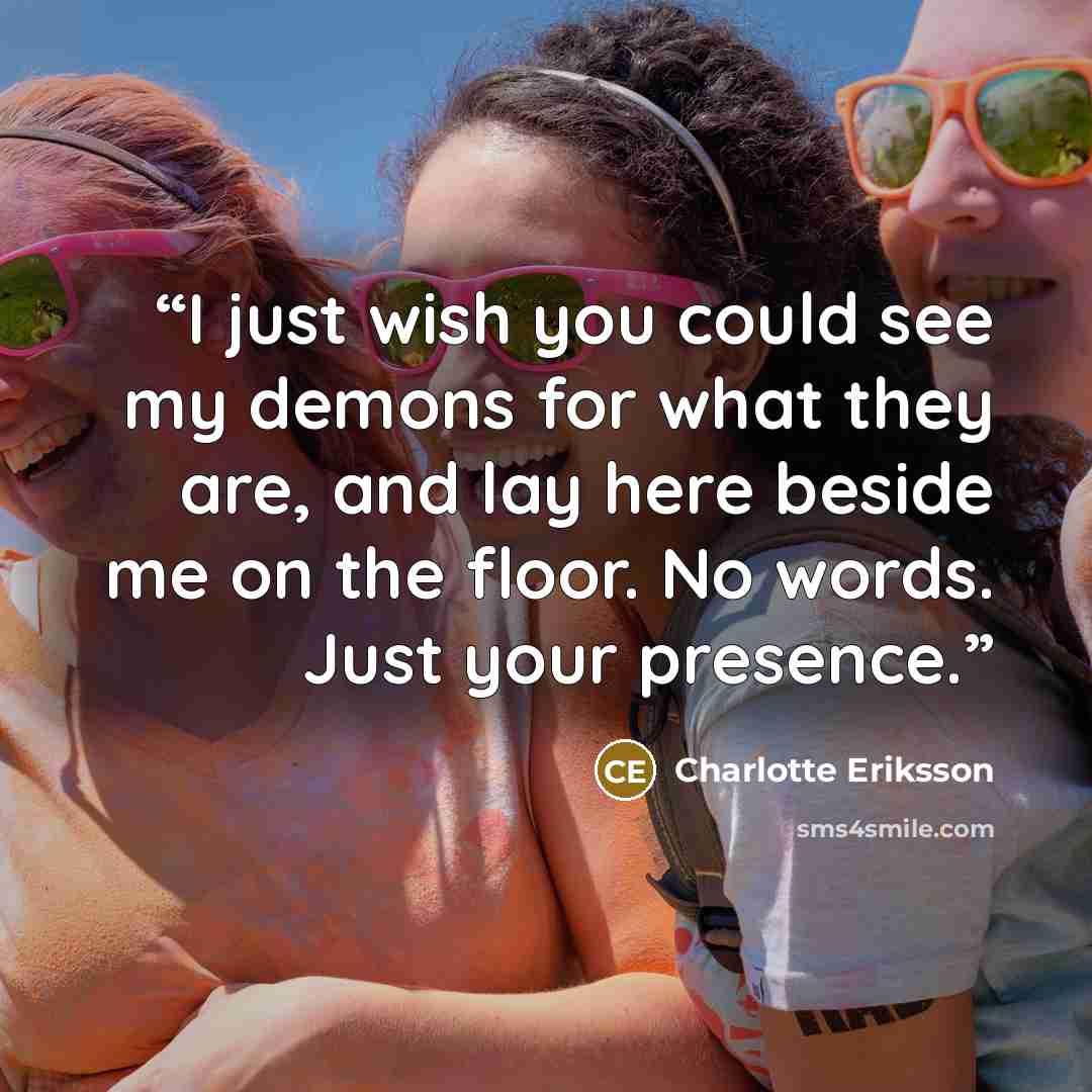 “I just wish you could see my demons for what they are, and lay here beside me on the floor. No words. Just your presence.” quote by Charlotte Eriksson