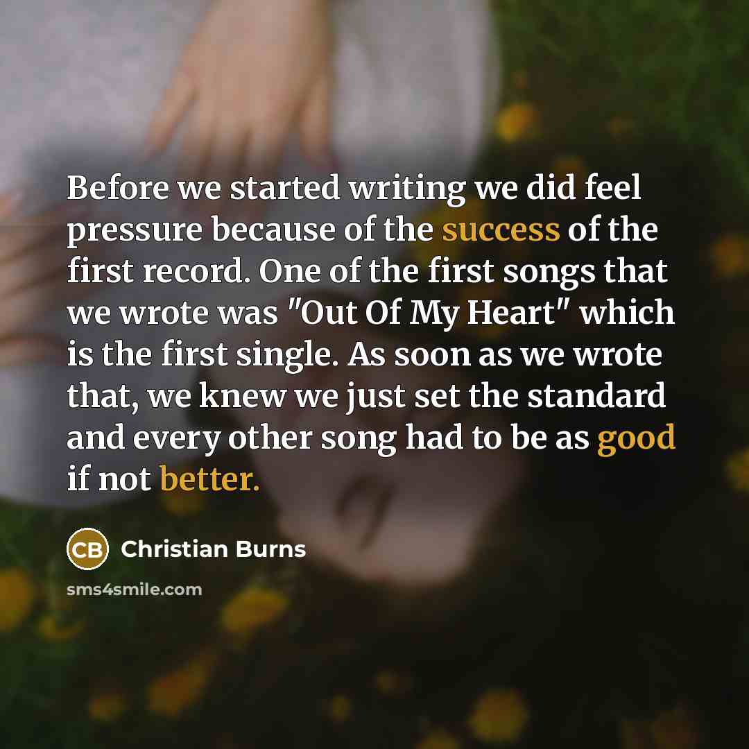 “Before we started writing we did feel pressure because of the success of the first record. One of the first songs that we wrote was "Out Of My Heart" which is the first single. As soon as we wrote that, we knew we just set the standard and every other song had to be as good if not better.” quote by Christian Burns