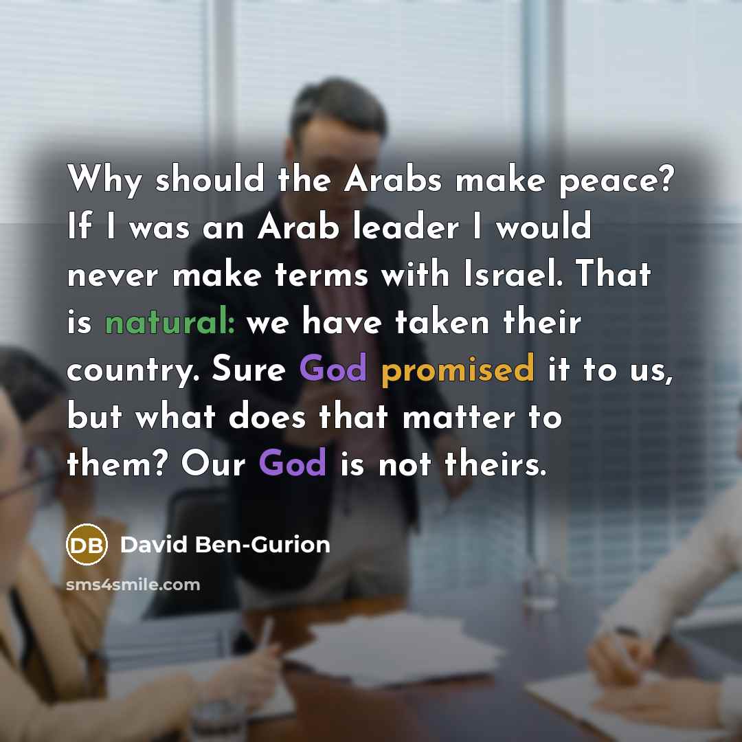 “Why should the Arabs make peace? If I was an Arab leader I would never make terms with Israel. That is natural: we have taken their country. Sure God promised it to us, but what does that matter to them? Our God is not theirs.” quote by David Ben-Gurion