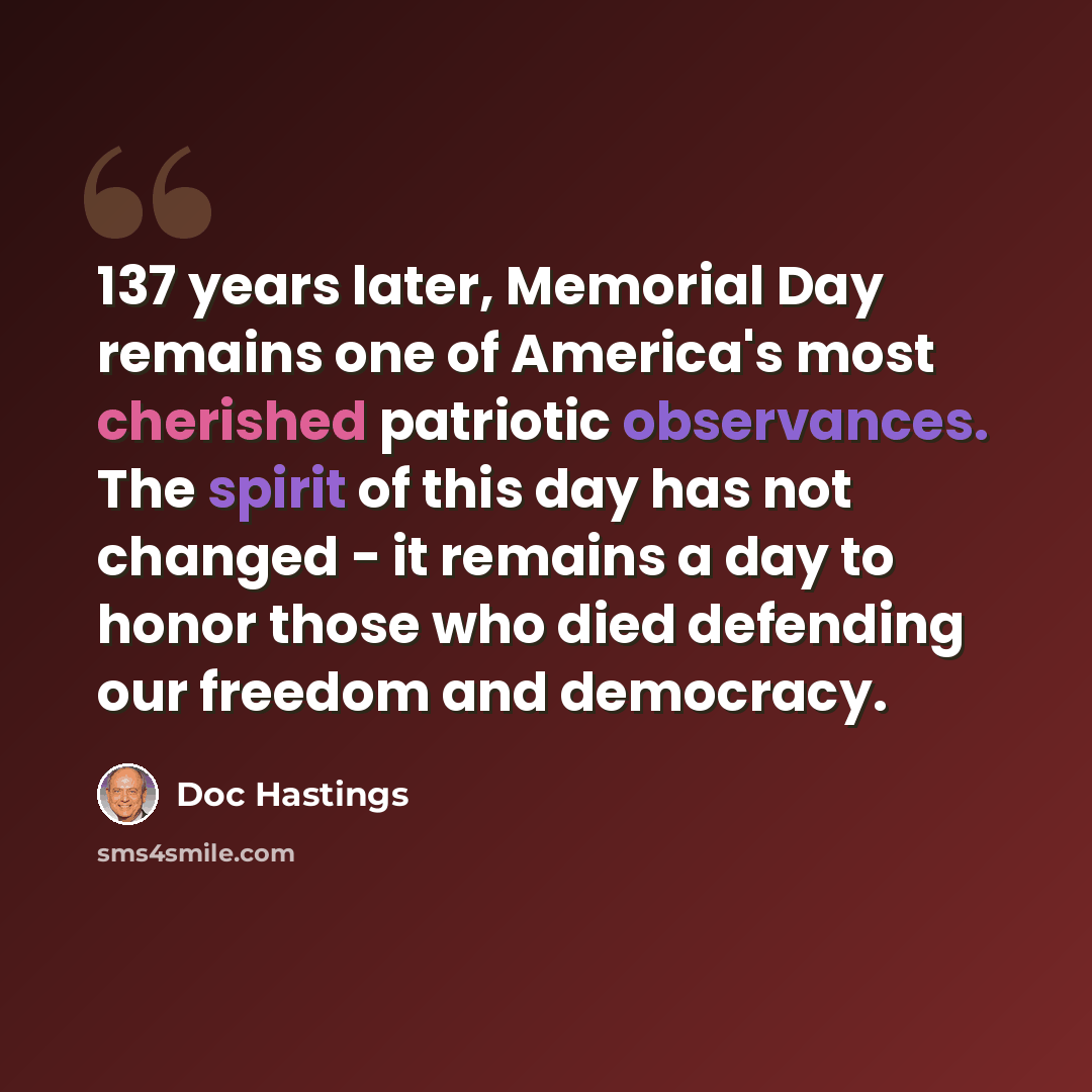 “137 years later, Memorial Day remains one of America's most cherished patriotic observances. The spirit of this day has not changed - it remains a day to honor those who died defending our freedom and democracy.” quote by Doc Hastings