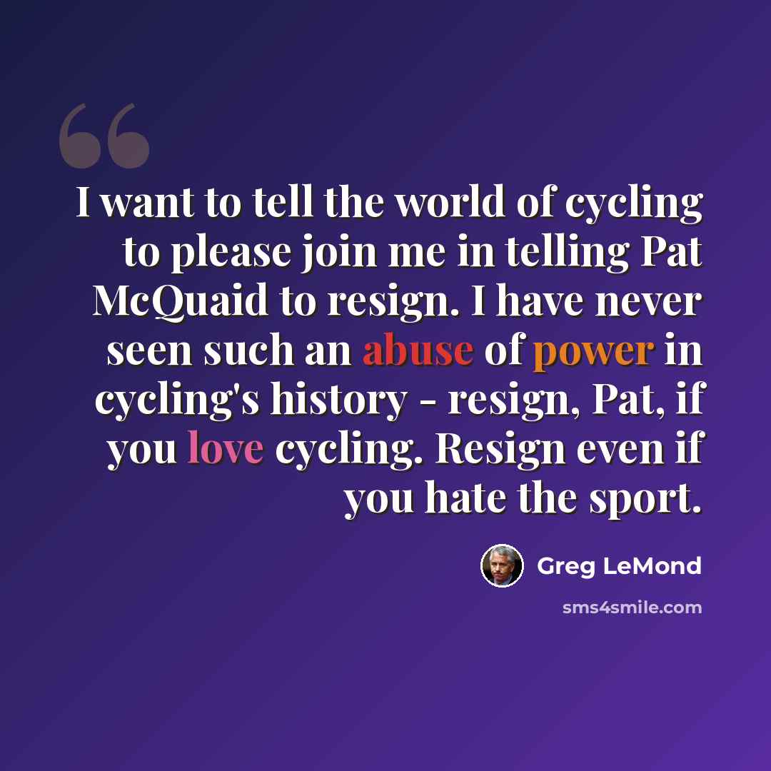 “I want to tell the world of cycling to please join me in telling Pat McQuaid to resign. I have never seen such an abuse of power in cycling's history - resign, Pat, if you love cycling. Resign even if you hate the sport.” quote by Greg LeMond