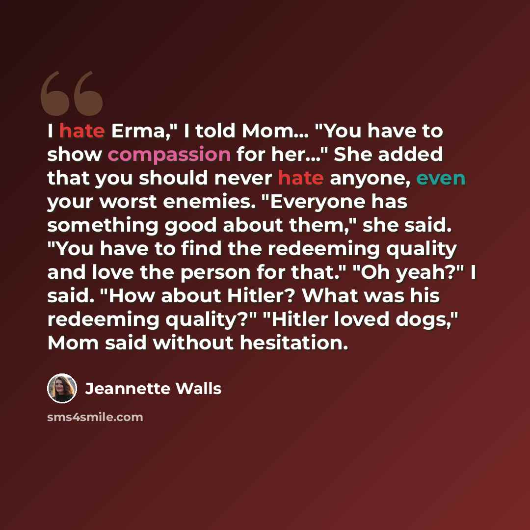“I hate Erma," I told Mom... "You have to show compassion for her..." She added that you should never hate anyone, even your worst enemies. "Everyone has something good about them," she said. "You have to find the redeeming quality and love the person for that." "Oh yeah?" I said. "How about…” quote by Jeannette Walls