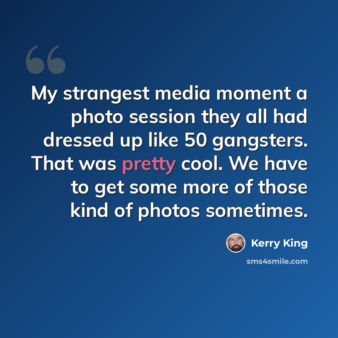 “My strangest media moment a photo session they all had dressed up like 50 gangsters. That was pretty cool. We have to get some more of those kind of photos sometimes.” quote by Kerry King