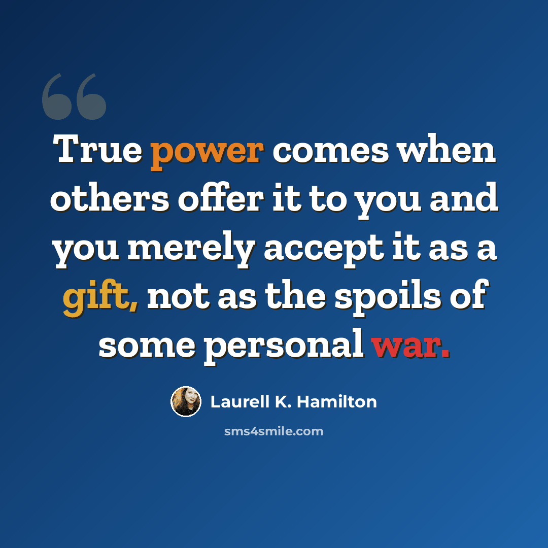 “True power comes when others offer it to you and you merely accept it as a gift, not as the spoils of some personal war.” quote by Laurell K. Hamilton