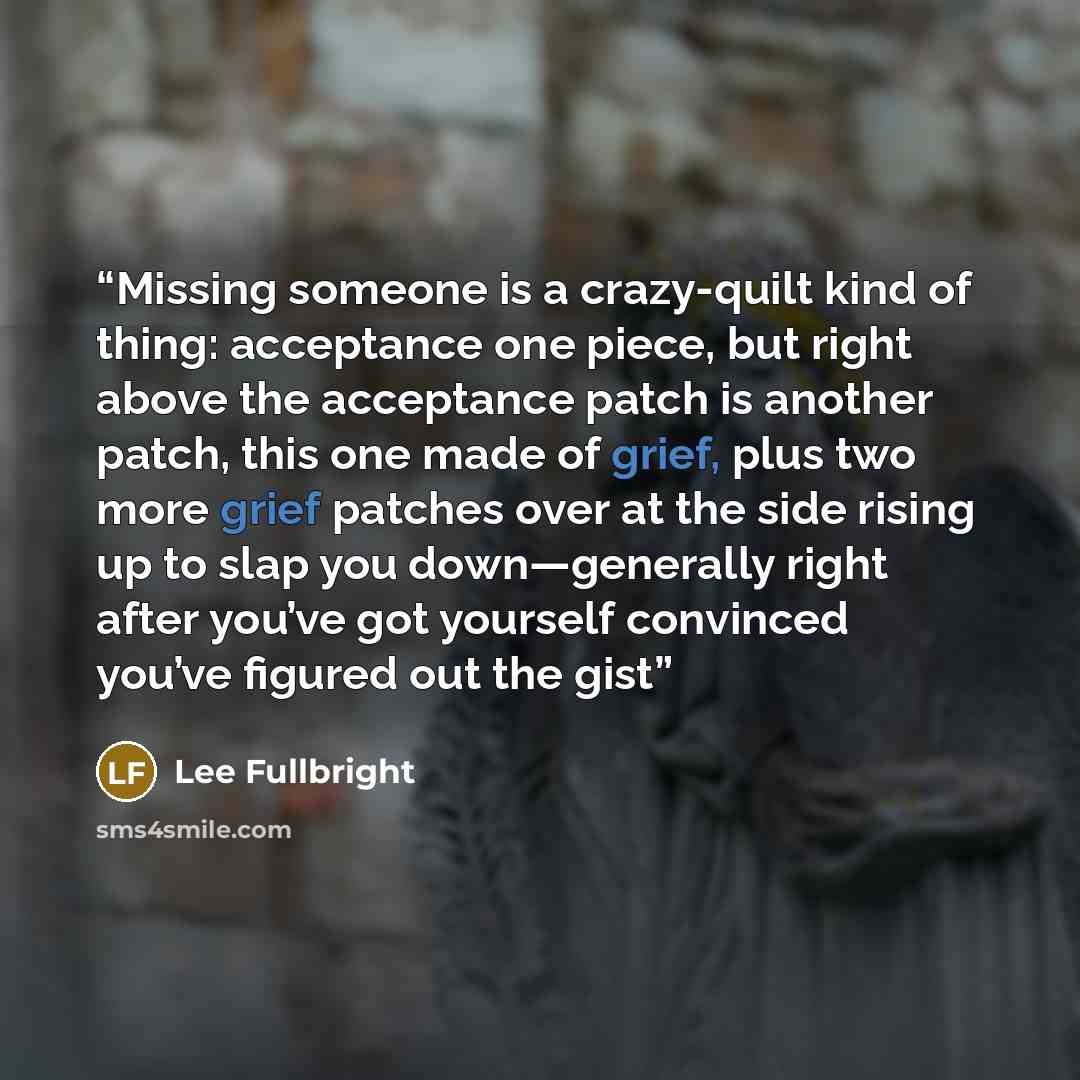 “Missing someone is a crazy-quilt kind of thing: acceptance one piece, but right above the acceptance patch is another patch, this one made of grief, plus two more grief patches over at the side rising up to slap you down—generally right after you’ve got yourself convinced you’ve figured out the gist” quote by Lee Fullbright