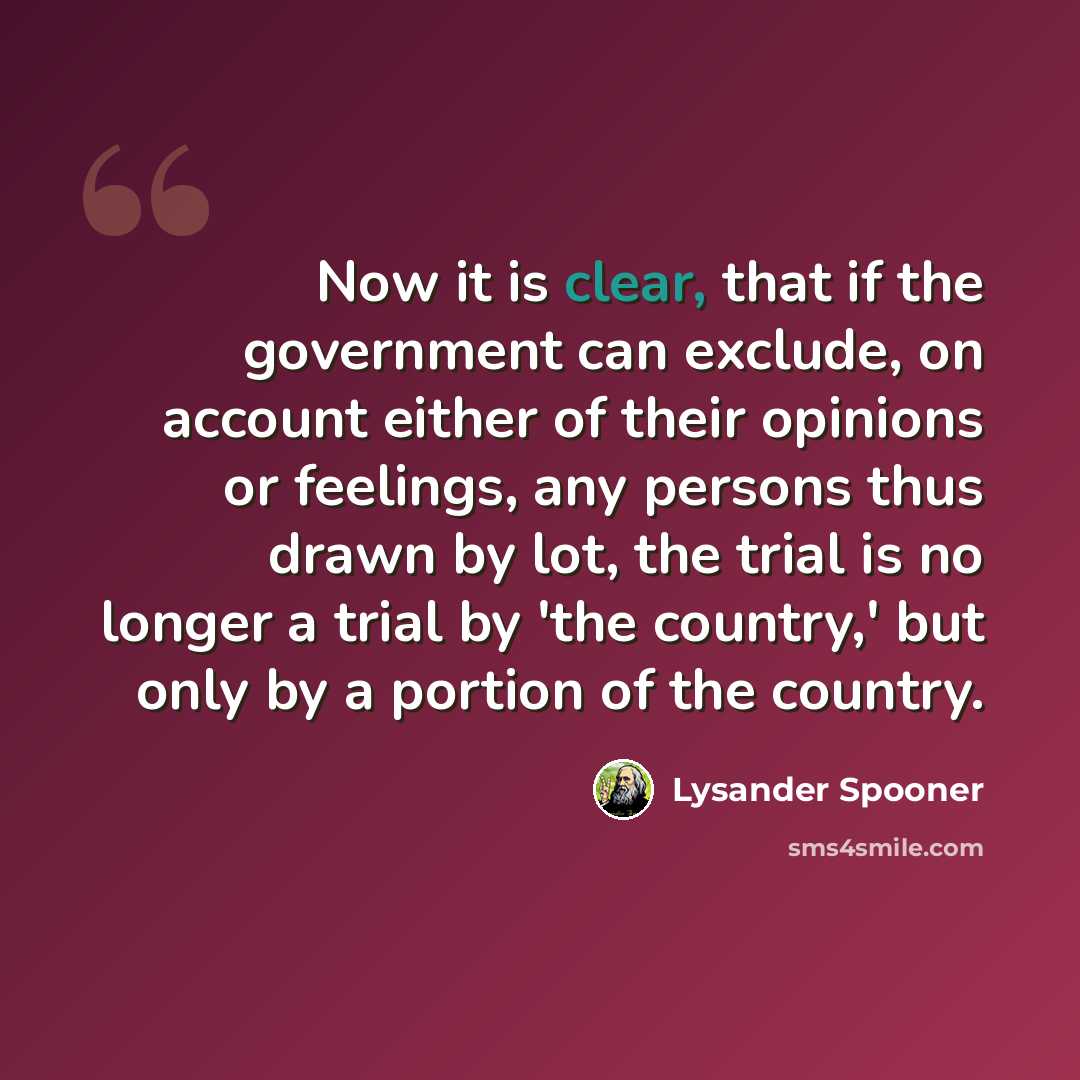“Now it is clear, that if the government can exclude, on account either of their opinions or feelings, any persons thus drawn by lot, the trial is no longer a trial by 'the country,' but only by a portion of the country.” quote by Lysander Spooner