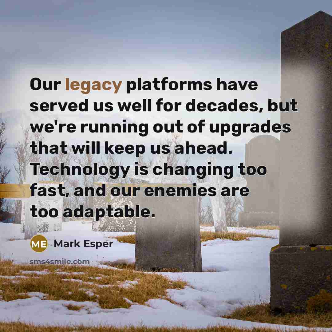 “Our legacy platforms have served us well for decades, but we're running out of upgrades that will keep us ahead. Technology is changing too fast, and our enemies are too adaptable.” quote by Mark Esper