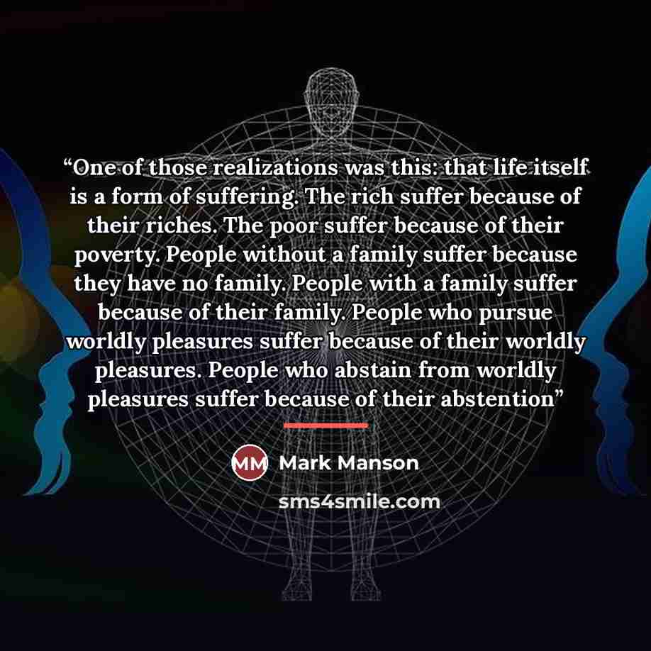 “One of those realizations was this: that life itself is a form of suffering. The rich suffer because of their riches. The poor suffer because of their poverty. People without a family suffer because they have no family. People with a family suffer because of their family. People who pursue worldly…” quote by Mark Manson