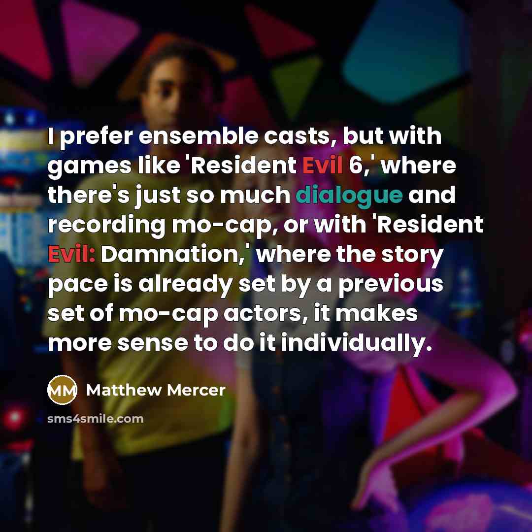 “I prefer ensemble casts, but with games like 'Resident Evil 6,' where there's just so much dialogue and recording mo-cap, or with 'Resident Evil: Damnation,' where the story pace is already set by a previous set of mo-cap actors, it makes more sense to do it individually.” quote by Matthew Mercer