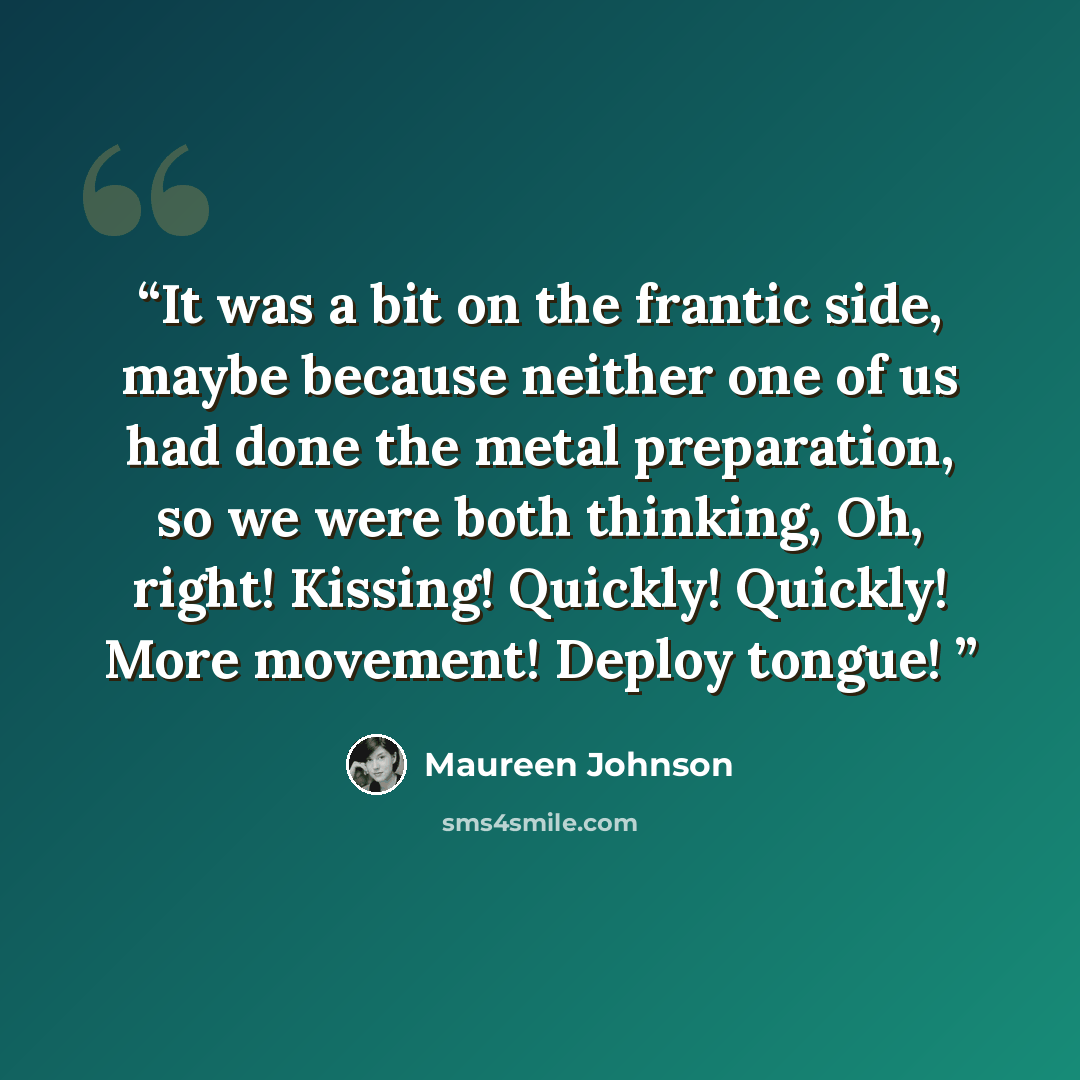 “It was a bit on the frantic side, maybe because neither one of us had done the metal preparation, so we were both thinking, Oh, right! Kissing! Quickly! Quickly! More movement! Deploy tongue!” quote by Maureen Johnson