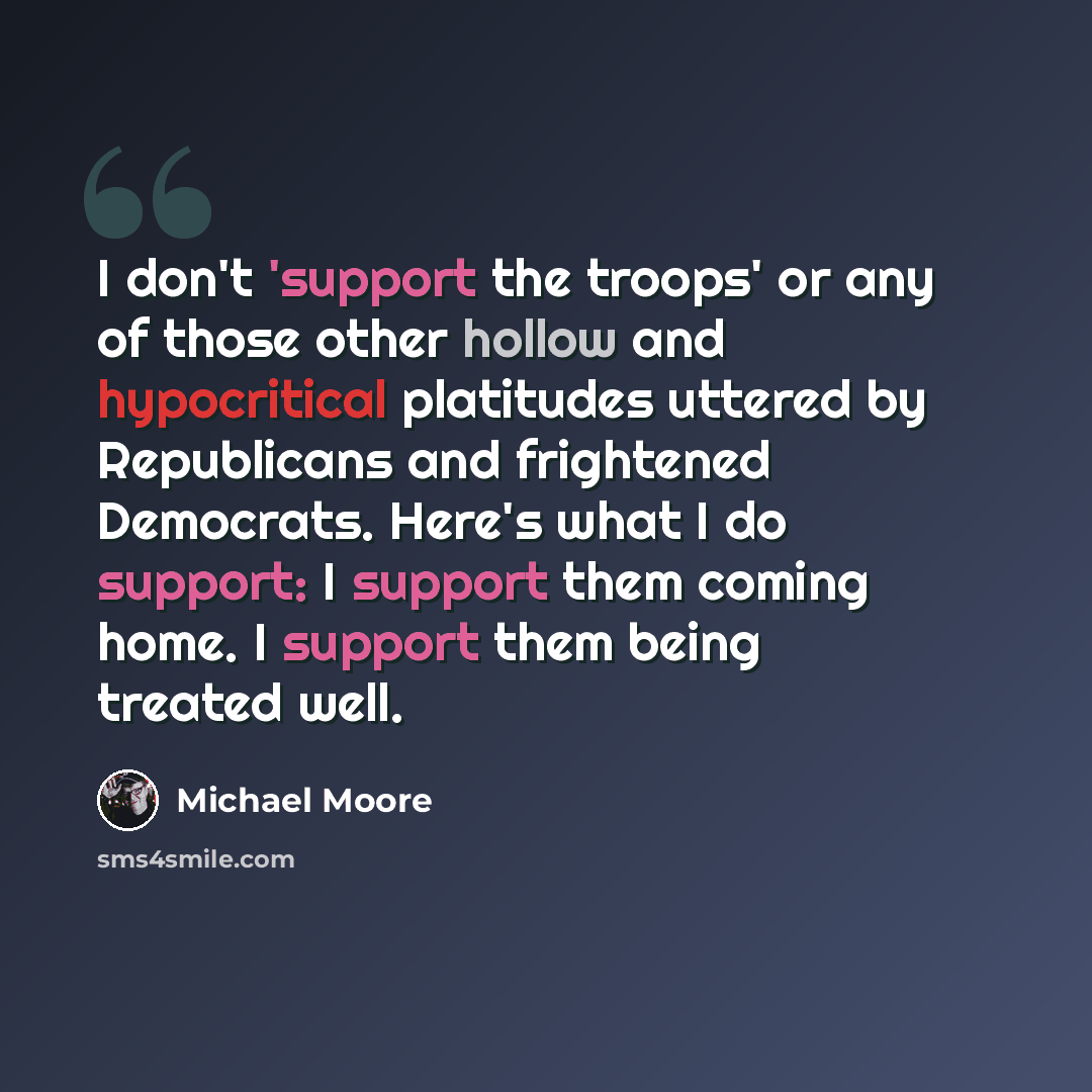 “I don't 'support the troops' or any of those other hollow and hypocritical platitudes uttered by Republicans and frightened Democrats. Here's what I do support: I support them coming home. I support them being treated well.” quote by Michael Moore