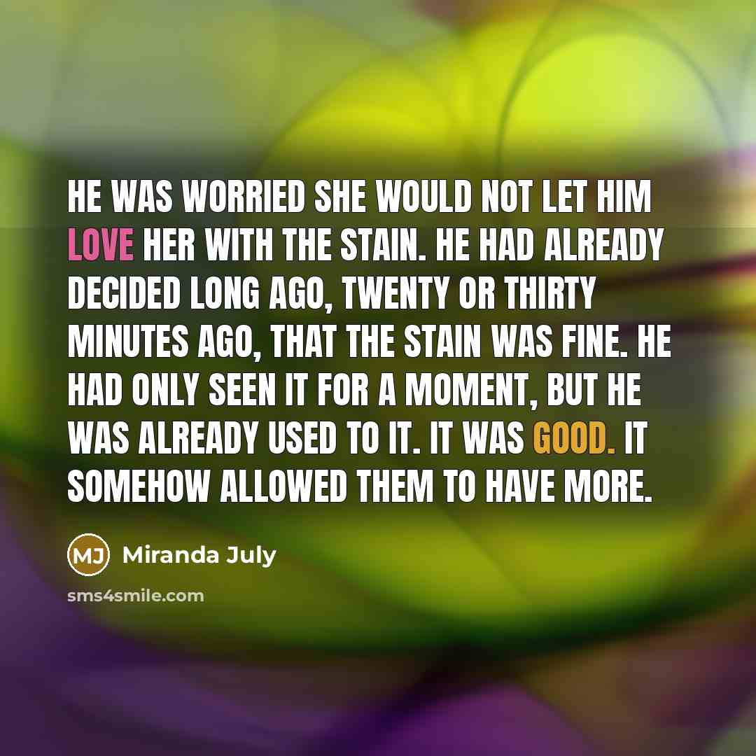 “He was worried she would not let him love her with the stain. He had already decided long ago, twenty or thirty minutes ago, that the stain was fine. He had only seen it for a moment, but he was already used to it. It was good. It somehow allowed them to have more.” quote by Miranda July