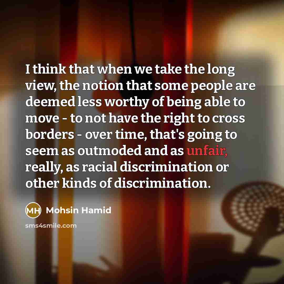 “I think that when we take the long view, the notion that some people are deemed less worthy of being able to move - to not have the right to cross borders - over time, that's going to seem as outmoded and as unfair, really, as racial discrimination or other kinds of discrimination.” quote by Mohsin Hamid