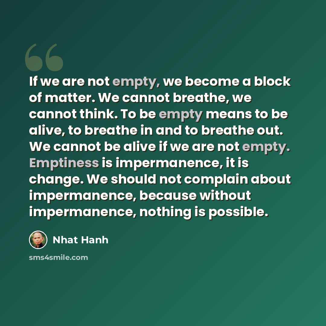 “If we are not empty, we become a block of matter. We cannot breathe, we cannot think. To be empty means to be alive, to breathe in and to breathe out. We cannot be alive if we are not empty. Emptiness is impermanence, it is change. We should not complain about impermanence, because without…” quote by Nhat Hanh