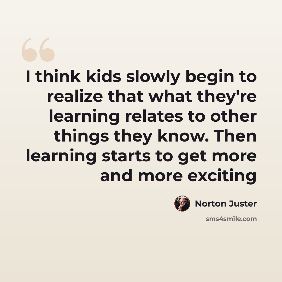 “I think kids slowly begin to realize that what they're learning relates to other things they know. Then learning starts to get more and more exciting” quote by Norton Juster