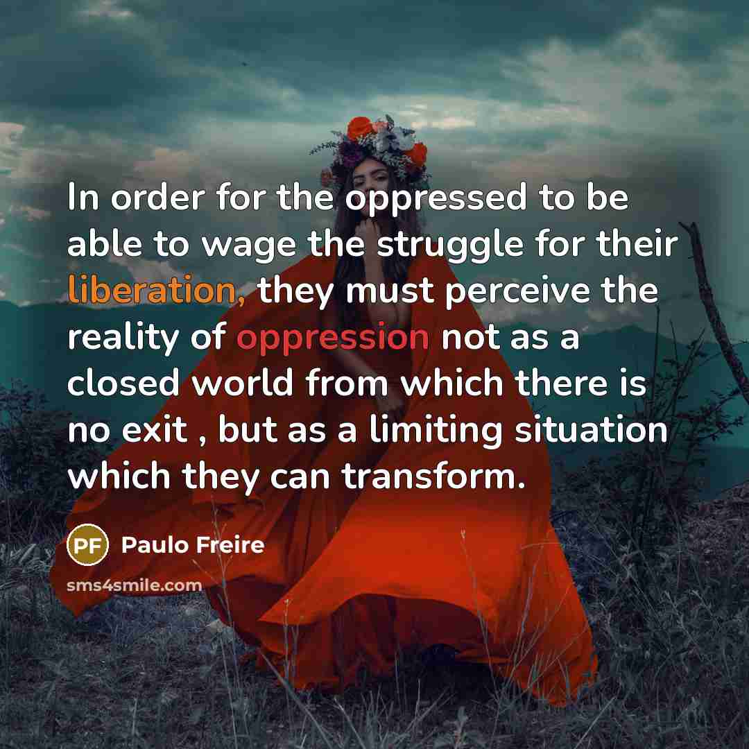 “In order for the oppressed to be able to wage the struggle for their liberation, they must perceive the reality of oppression not as a closed world from which there is no exit , but as a limiting situation which they can transform.” quote by Paulo Freire