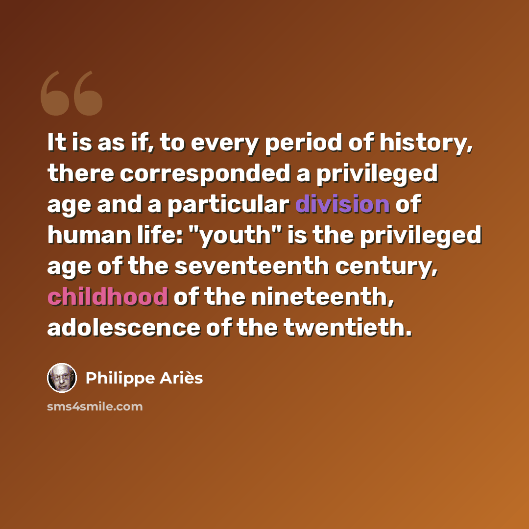 “It is as if, to every period of history, there corresponded a privileged age and a particular division of human life: "youth" is the privileged age of the seventeenth century, childhood of the nineteenth, adolescence of the twentieth.” quote by Philippe Aries
