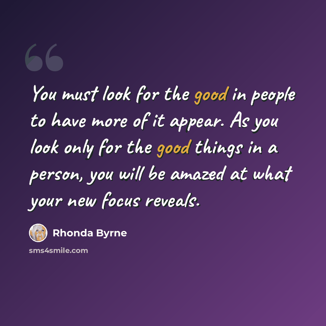 “You must look for the good in people to have more of it appear. As you look only for the good things in a person, you will be amazed at what your new focus reveals.” quote by Rhonda Byrne