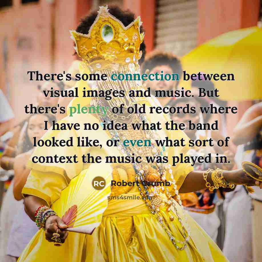 “There's some connection between visual images and music. But there's plenty of old records where I have no idea what the band looked like, or even what sort of context the music was played in.” quote by Robert Crumb