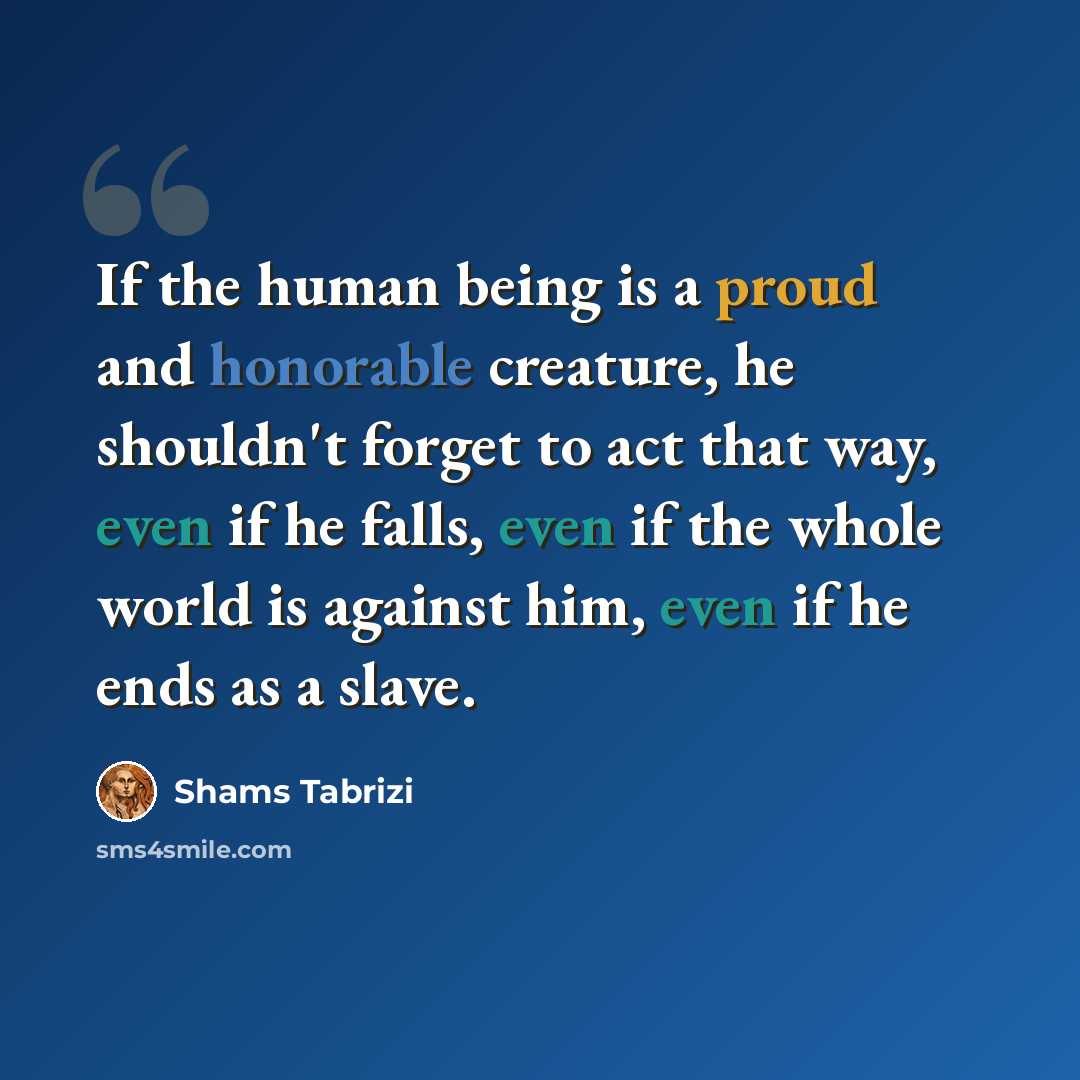 “If the human being is a proud and honorable creature, he shouldn't forget to act that way, even if he falls, even if the whole world is against him, even if he ends as a slave.” quote by Shams Tabrizi