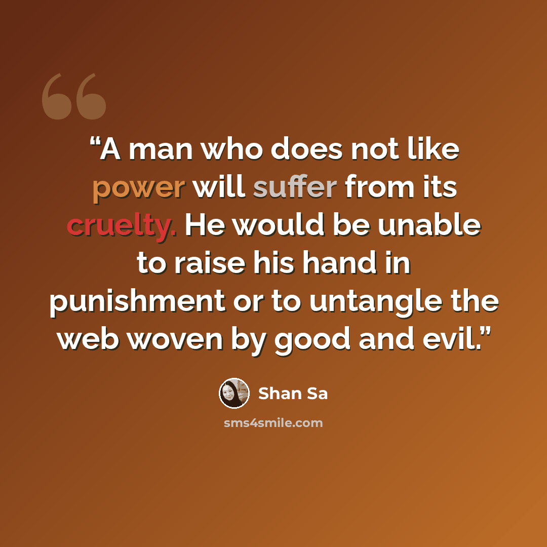 “A man who does not like power will suffer from its cruelty. He would be unable to raise his hand in punishment or to untangle the web woven by good and evil.” quote by Shan Sa