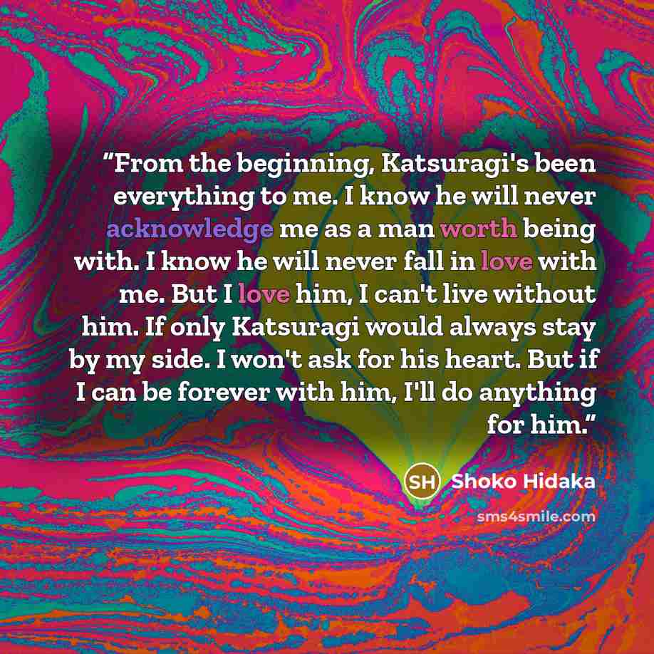“From the beginning, Katsuragi's been everything to me. I know he will never acknowledge me as a man worth being with. I know he will never fall in love with me. But I love him, I can't live without him. If only Katsuragi would always stay by my side. I won't ask for his heart. But if I can be…” quote by Shoko Hidaka