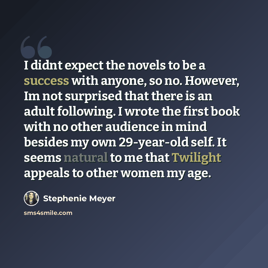 “I didnt expect the novels to be a success with anyone, so no. However, Im not surprised that there is an adult following. I wrote the first book with no other audience in mind besides my own 29-year-old self. It seems natural to me that Twilight appeals to other women my age.” quote by Stephenie Meyer