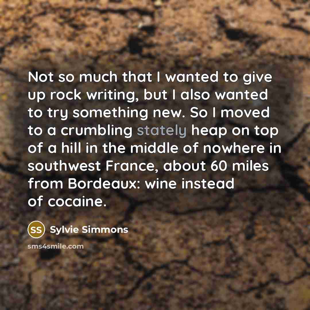 “Not so much that I wanted to give up rock writing, but I also wanted to try something new. So I moved to a crumbling stately heap on top of a hill in the middle of nowhere in southwest France, about 60 miles from Bordeaux: wine instead of cocaine.” quote by Sylvie Simmons