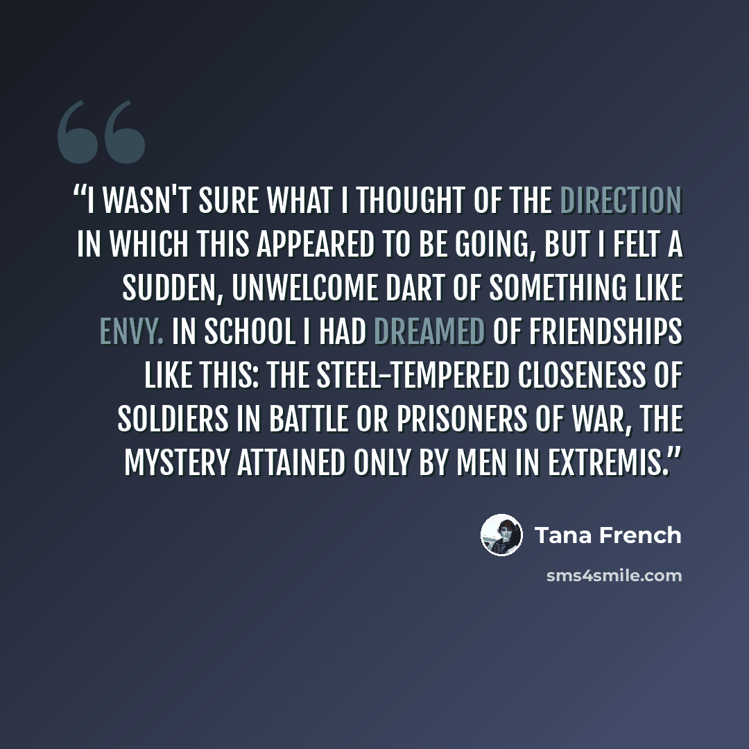 “I wasn't sure what I thought of the direction in which this appeared to be going, but I felt a sudden, unwelcome dart of something like envy. In school I had dreamed of friendships like this: the steel-tempered closeness of soldiers in battle or prisoners of war, the mystery attained only by men…” quote by Tana French