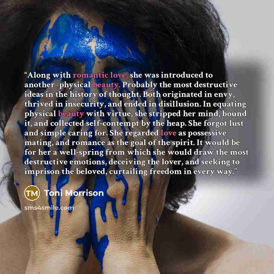 “Along with romantic love, she was introduced to another–physical beauty. Probably the most destructive ideas in the history of thought. Both originated in envy, thrived in insecurity, and ended in disillusion. In equating physical beauty with virtue, she stripped her mind, bound it, and collected…” quote by Toni Morrison