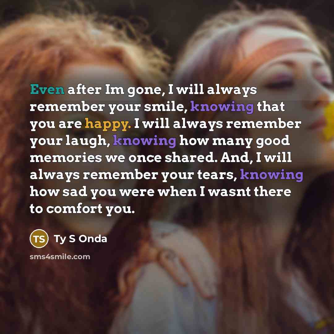 “Even after Im gone, I will always remember your smile, knowing that you are happy. I will always remember your laugh, knowing how many good memories we once shared. And, I will always remember your tears, knowing how sad you were when I wasnt there to comfort you.” quote by Ty S Onda