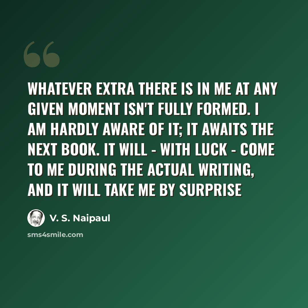 “Whatever extra there is in me at any given moment isn't fully formed. I am hardly aware of it; it awaits the next book. It will - with luck - come to me during the actual writing, and it will take me by surprise” quote by V. S. Naipaul