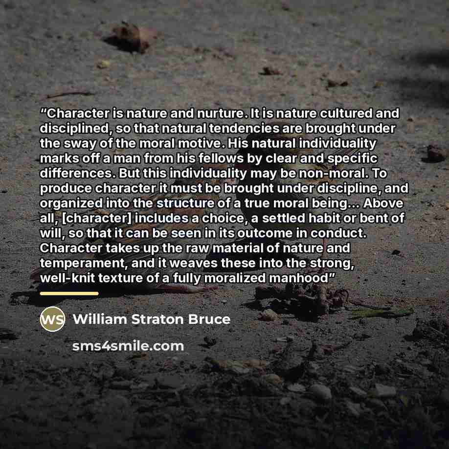 “Character is nature and nurture. It is nature cultured and disciplined, so that natural tendencies are brought under the sway of the moral motive. His natural individuality marks off a man from his fellows by clear and specific differences. But this individuality may be non-moral. To produce…” quote by William Straton Bruce