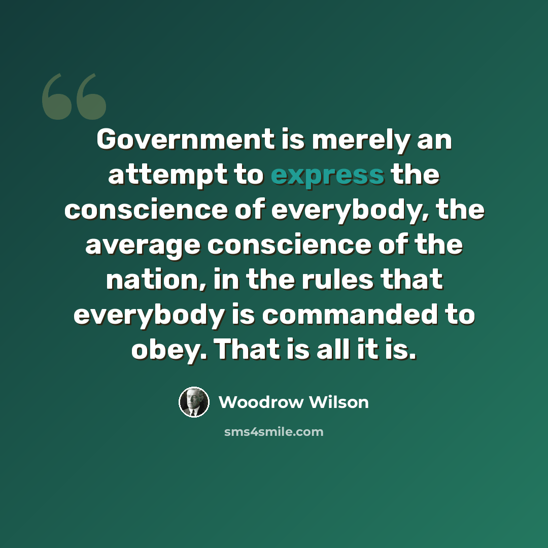 “Government is merely an attempt to express the conscience of everybody, the average conscience of the nation, in the rules that everybody is commanded to obey. That is all it is.” quote by Woodrow Wilson