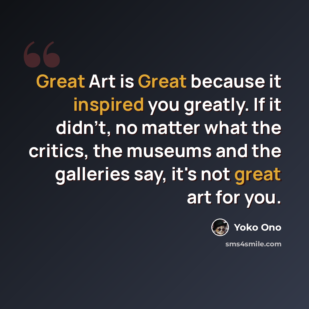 “Great Art is Great because it inspired you greatly. If it didn't, no matter what the critics, the museums and the galleries say, it's not great art for you.” quote by Yoko Ono