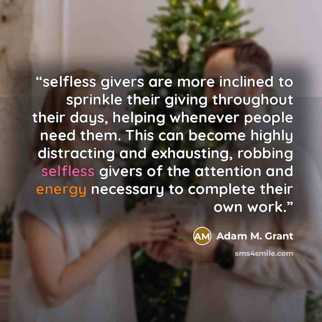 “selfless givers are more inclined to sprinkle their giving throughout their days, helping whenever people need them. This can become highly distracting and exhausting, robbing selfless givers of the attention and energy necessary to complete their own work.” quote by Adam M. Grant