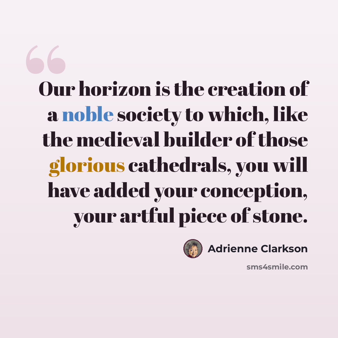 “Our horizon is the creation of a noble society to which, like the medieval builder of those glorious cathedrals, you will have added your conception, your artful piece of stone.” quote by Adrienne Clarkson