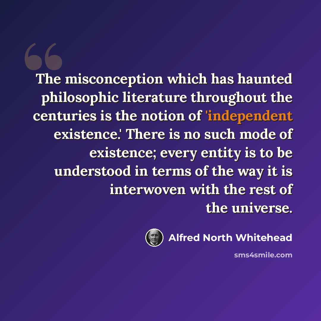 “The misconception which has haunted philosophic literature throughout the centuries is the notion of 'independent existence.' There is no such mode of existence; every entity is to be understood in terms of the way it is interwoven with the rest of the universe.” quote by Alfred North Whitehead