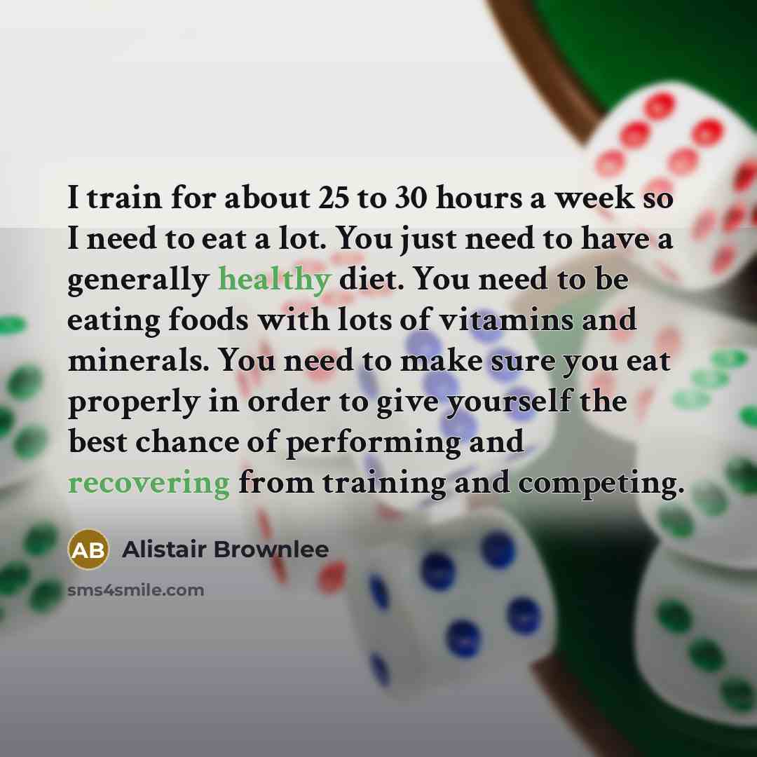 “I train for about 25 to 30 hours a week so I need to eat a lot. You just need to have a generally healthy diet. You need to be eating foods with lots of vitamins and minerals. You need to make sure you eat properly in order to give yourself the best chance of performing and recovering from…” quote by Alistair Brownlee