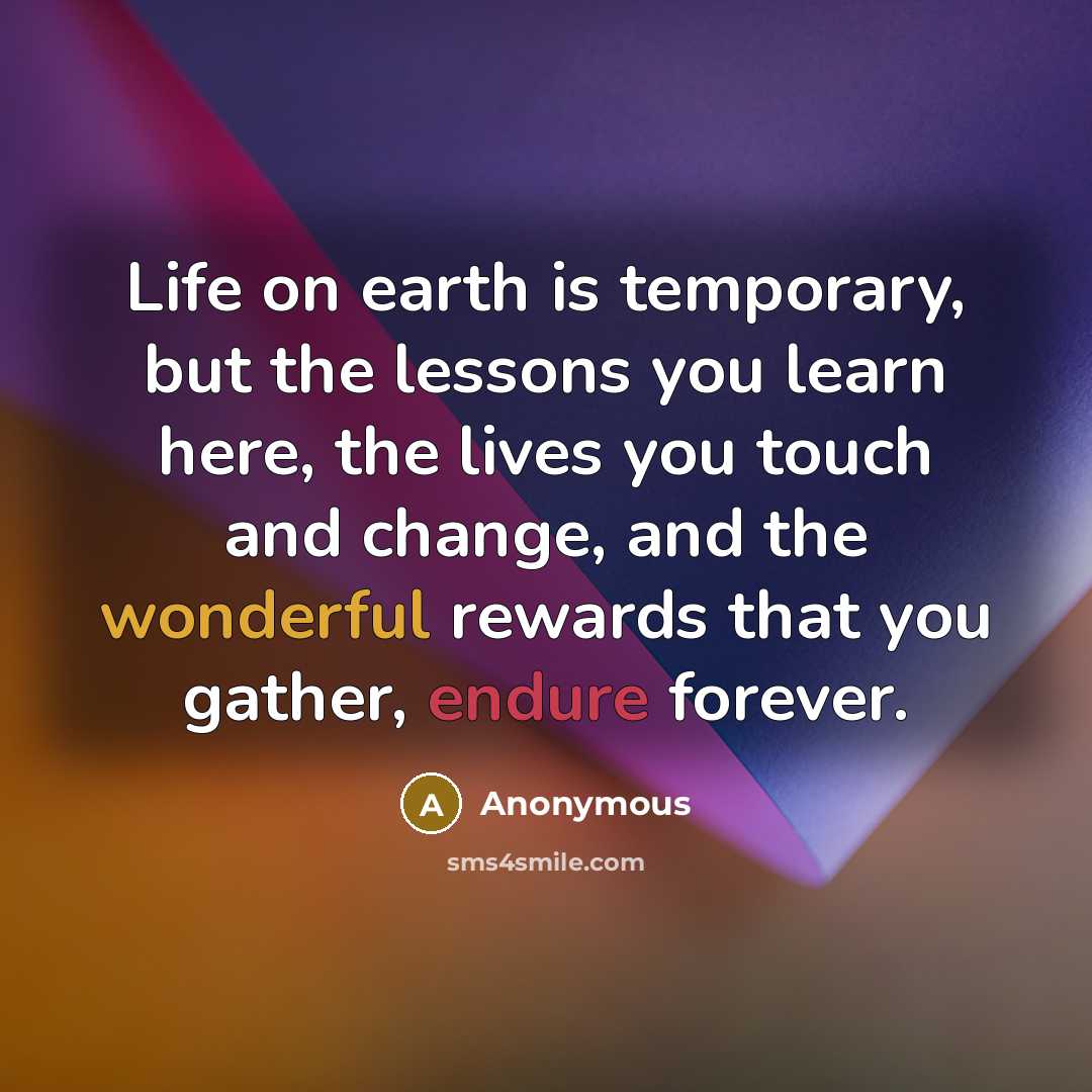 “Life on earth is temporary, but the lessons you learn here, the lives you touch and change, and the wonderful rewards that you gather, endure forever.” quote by Anonymous