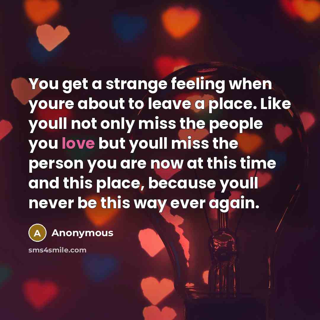 “You get a strange feeling when youre about to leave a place. Like youll not only miss the people you love but youll miss the person you are now at this time and this place, because youll never be this way ever again.” quote by Anonymous