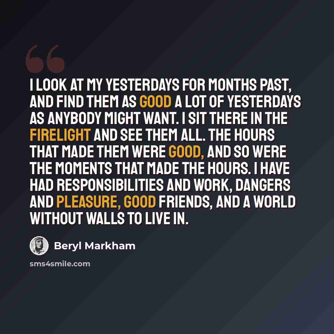 “I look at my yesterdays for months past, and find them as good a lot of yesterdays as anybody might want. I sit there in the firelight and see them all. The hours that made them were good, and so were the moments that made the hours. I have had responsibilities and work, dangers and pleasure, good…” quote by Beryl Markham