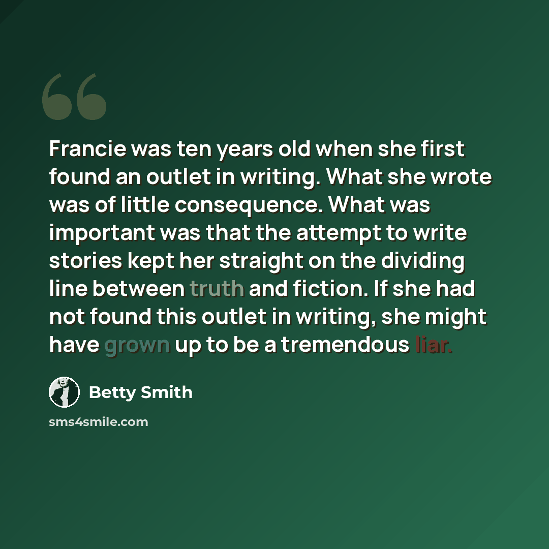 “Francie was ten years old when she first found an outlet in writing. What she wrote was of little consequence. What was important was that the attempt to write stories kept her straight on the dividing line between truth and fiction. If she had not found this outlet in writing, she might have…” quote by Betty Smith