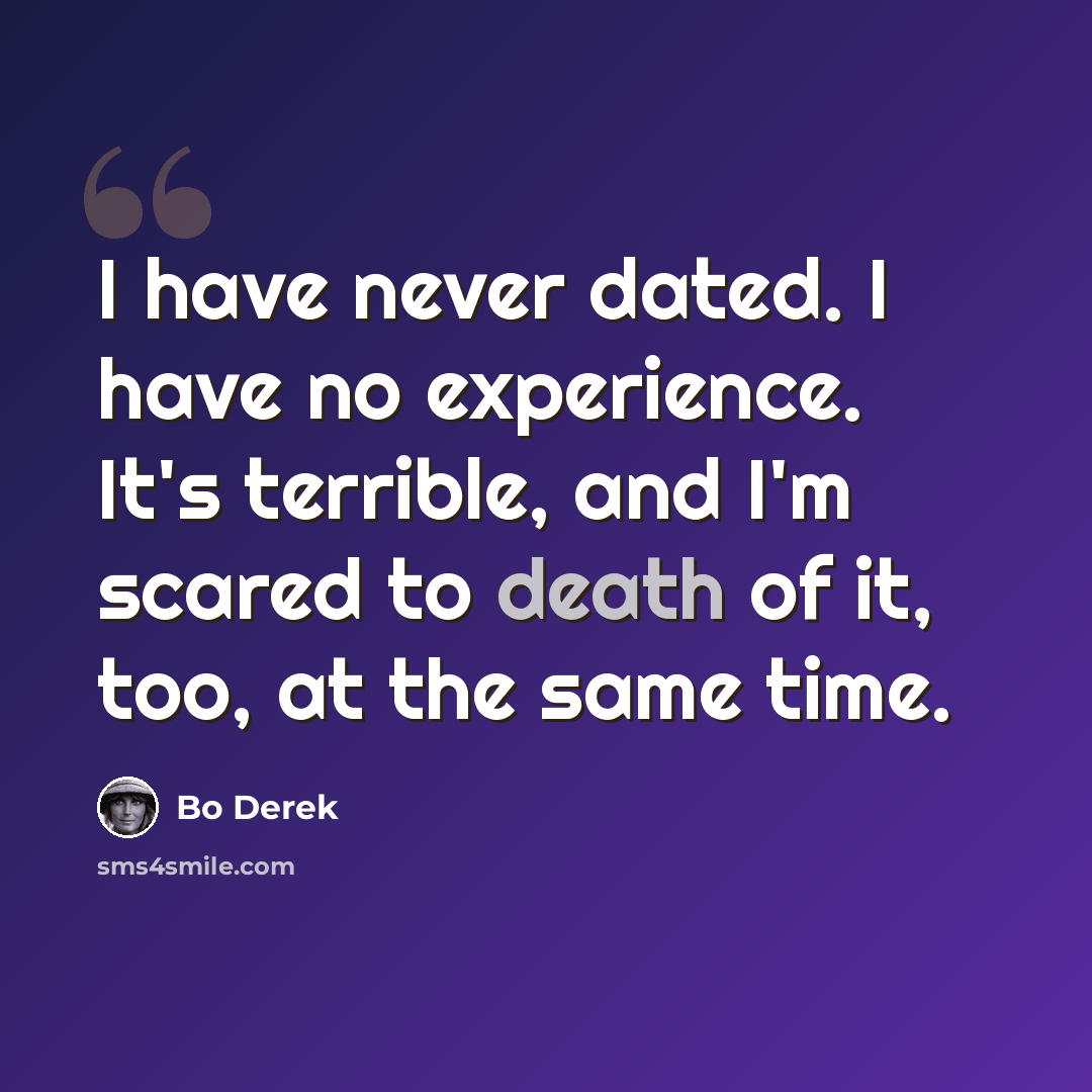 “I have never dated. I have no experience. It's terrible, and I'm scared to death of it, too, at the same time.” quote by Bo Derek
