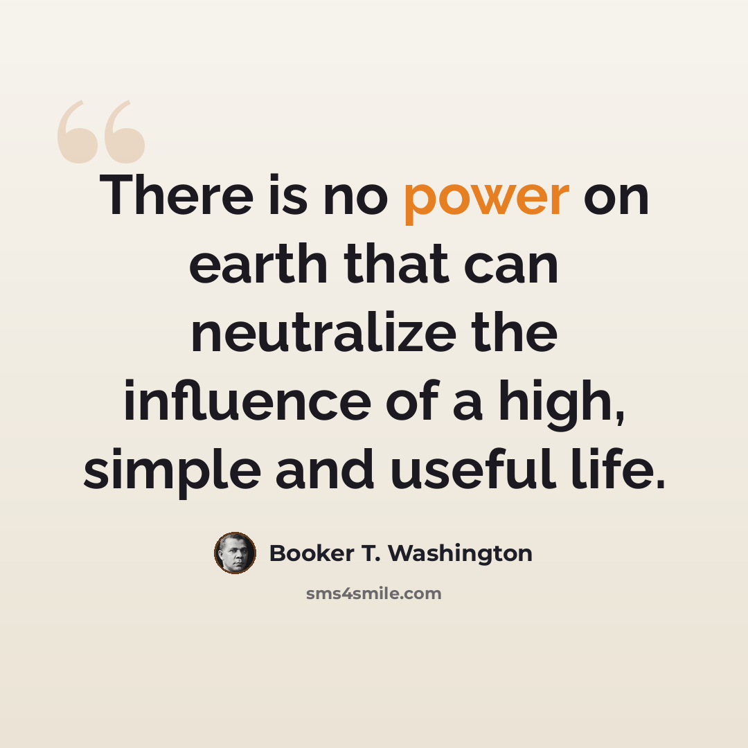 “There is no power on earth that can neutralize the influence of a high, simple and useful life.” quote by Booker T. Washington