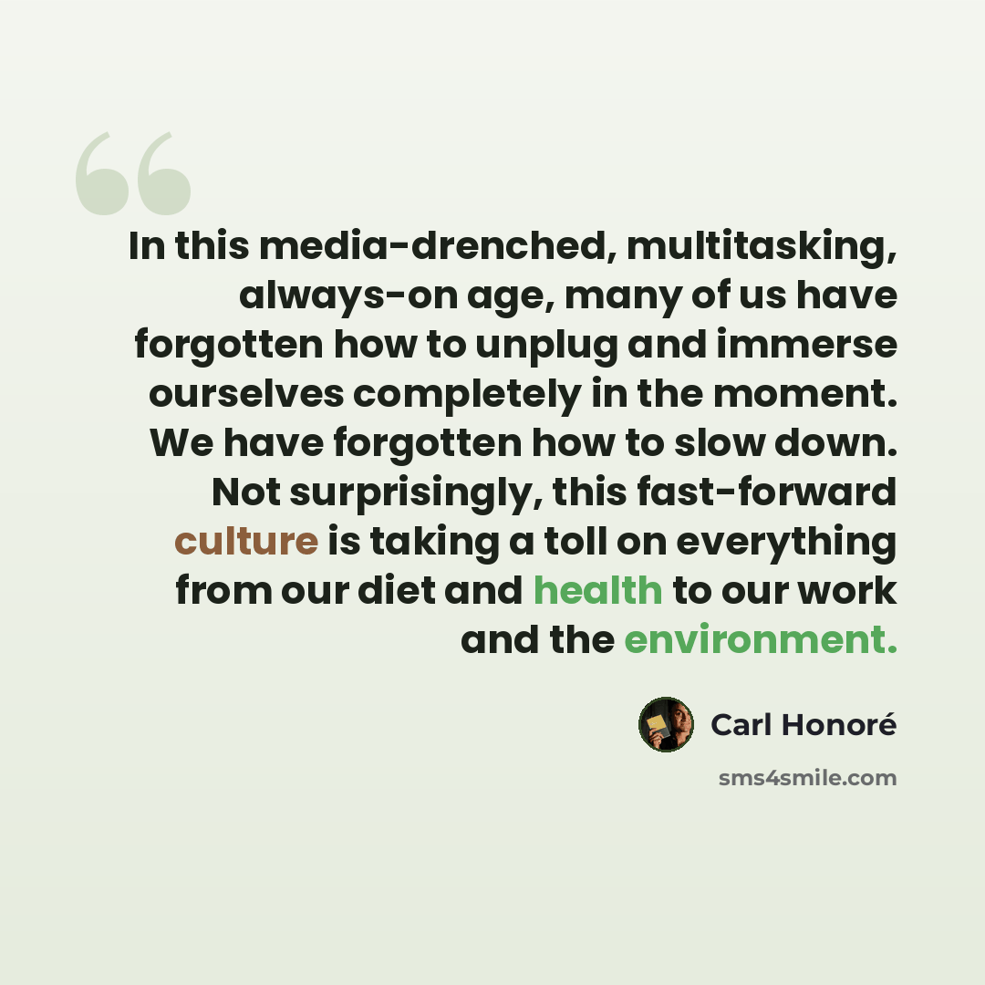 “In this media-drenched, multitasking, always-on age, many of us have forgotten how to unplug and immerse ourselves completely in the moment. We have forgotten how to slow down. Not surprisingly, this fast-forward culture is taking a toll on everything from our diet and health to our work and the…” quote by Carl Honore