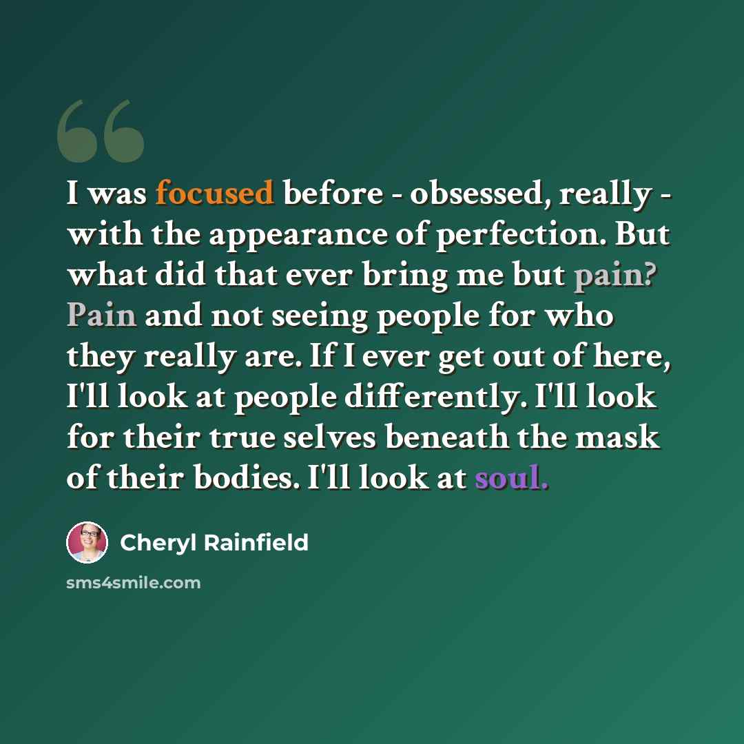 “I was focused before - obsessed, really - with the appearance of perfection. But what did that ever bring me but pain? Pain and not seeing people for who they really are. If I ever get out of here, I'll look at people differently. I'll look for their true selves beneath the mask of their bodies…” quote by Cheryl Rainfield