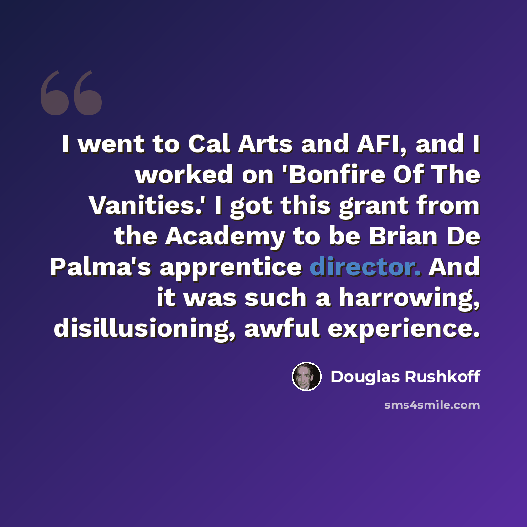 “I went to Cal Arts and AFI, and I worked on 'Bonfire Of The Vanities.' I got this grant from the Academy to be Brian De Palma's apprentice director. And it was such a harrowing, disillusioning, awful experience.” quote by Douglas Rushkoff