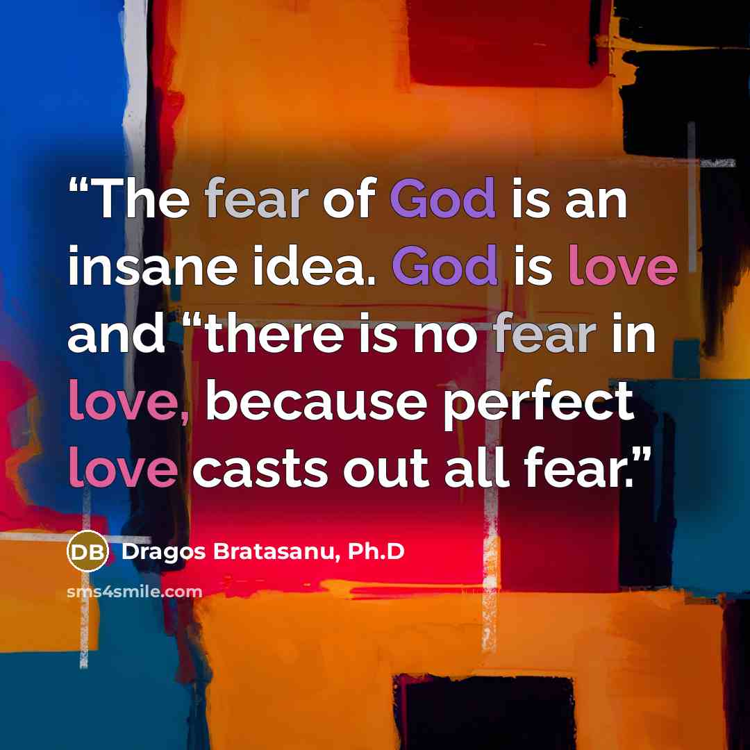 “The fear of God is an insane idea. God is love and “there is no fear in love, because perfect love casts out all fear.” quote by Dragos Bratasanu, Ph.D