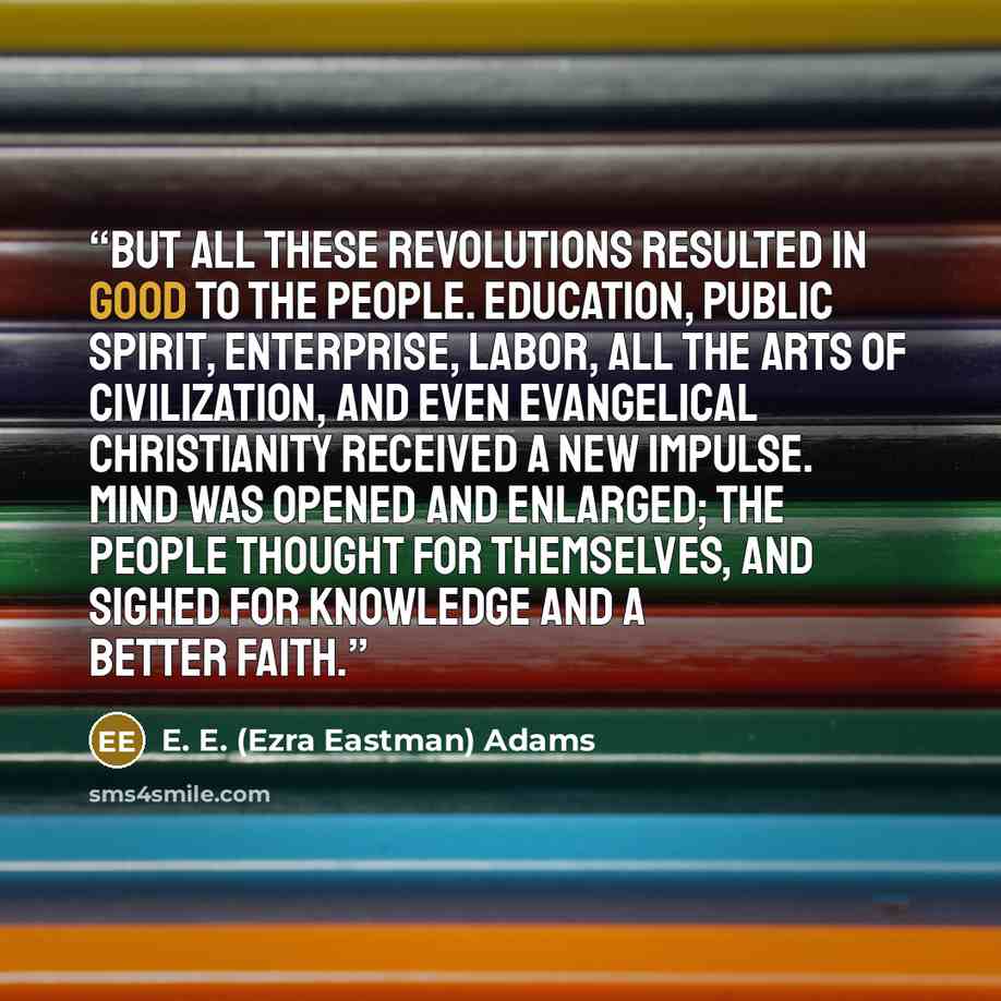 “But all these revolutions resulted in good to the people. Education, public spirit, enterprise, labor, all the arts of civilization, and even evangelical Christianity received a new impulse. Mind was opened and enlarged; the people thought for themselves, and sighed for knowledge and a better faith.” quote by E. E. (Ezra Eastman) Adams